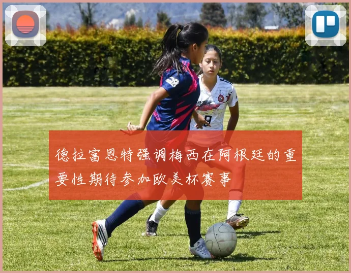 德拉富恩特强调梅西在阿根廷的重要性期待参加欧美杯赛事