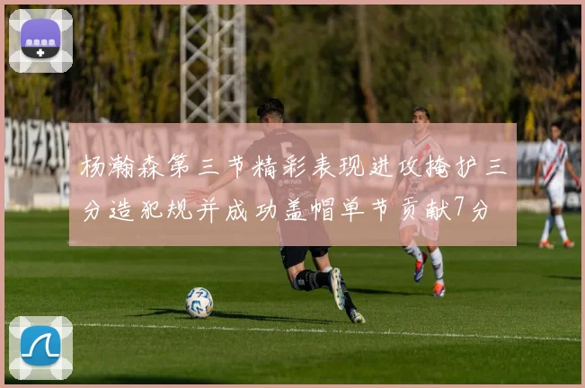 杨瀚森第三节精彩表现进攻掩护三分造犯规并成功盖帽单节贡献7分