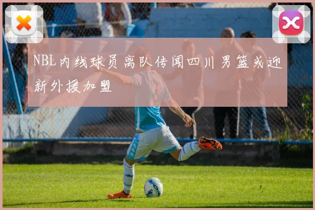 NBL内线球员离队传闻四川男篮或迎新外援加盟