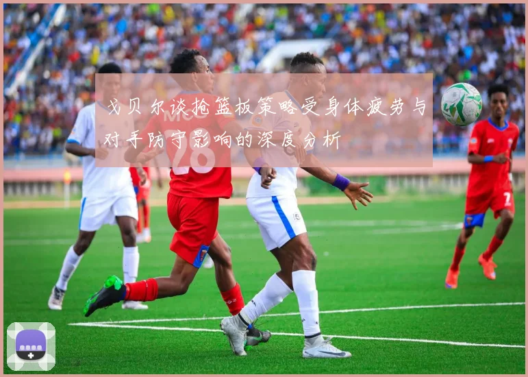 戈贝尔谈抢篮板策略受身体疲劳与对手防守影响的深度分析