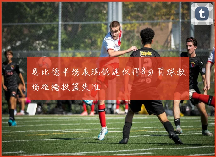 恩比德半场表现低迷仅得8分罚球救场难掩投篮失准