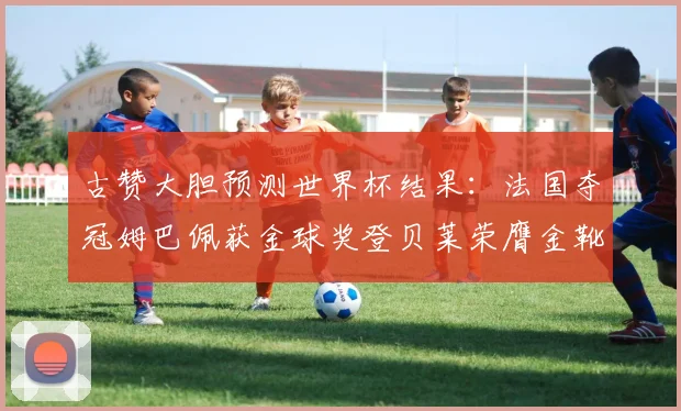 古赞大胆预测世界杯结果：法国夺冠姆巴佩获金球奖登贝莱荣膺金靴奖