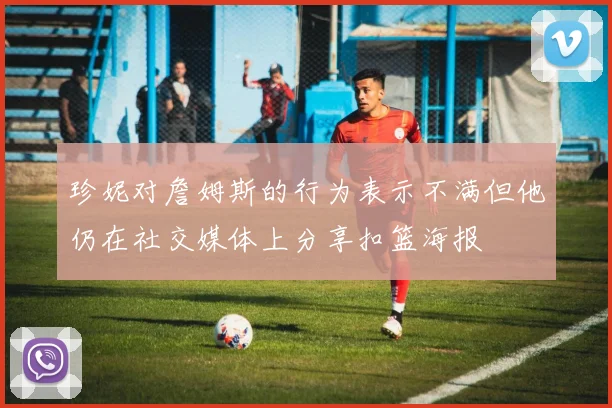 珍妮对詹姆斯的行为表示不满但他仍在社交媒体上分享扣篮海报