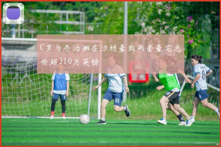 C罗与乔治娜在沙特豪购两套豪宅总价超310万英镑