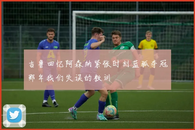 吉鲁回忆阿森纳紧张时刻蓝狐夺冠那年我们失误的教训