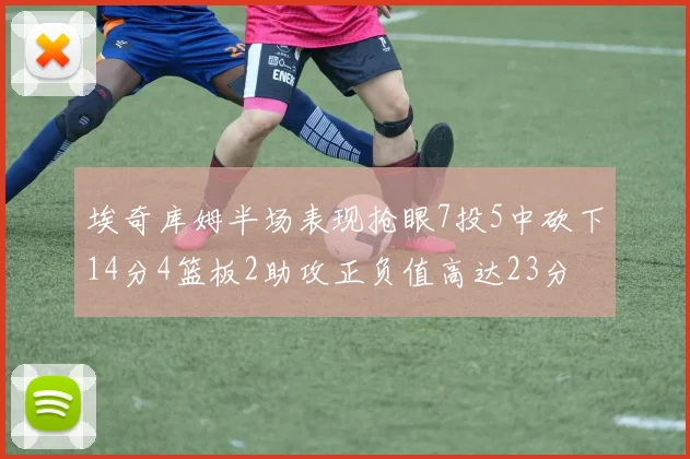 埃奇库姆半场表现抢眼7投5中砍下14分4篮板2助攻正负值高达23分