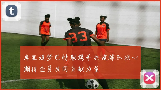 库里追梦巴特勒携手共建球队核心期待全员共同贡献力量