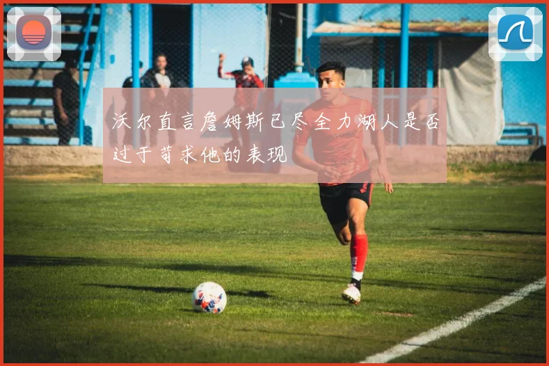 沃尔直言詹姆斯已尽全力湖人是否过于苛求他的表现