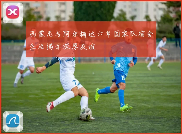 西蒙尼与阿尔梅达六年国家队宿舍生活揭示深厚友谊