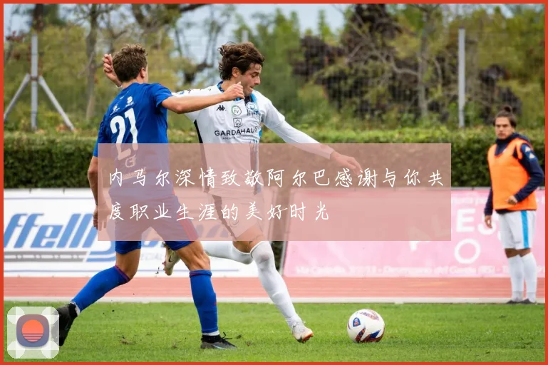 内马尔深情致敬阿尔巴感谢与你共度职业生涯的美好时光
