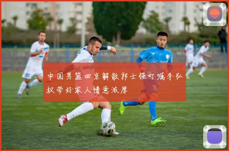 中国男篮回京解散郭士强叮嘱李弘权带好家人情意浓厚