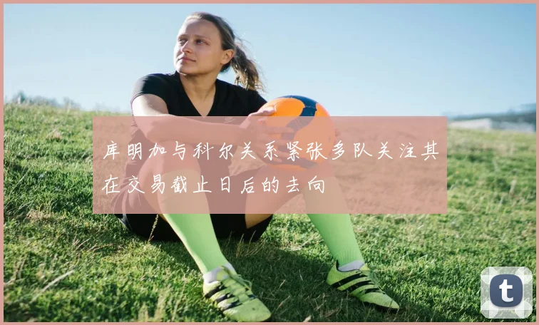 库明加与科尔关系紧张多队关注其在交易截止日后的去向
