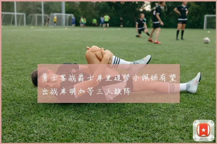 勇士客战爵士库里追梦小佩顿有望出战库明加等三人缺阵