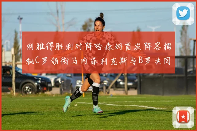利雅得胜利对阵哈森姆首发阵容揭秘C罗领衔马内菲利克斯与B罗共同出战