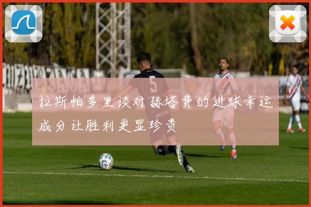 拉斯帕多里谈对赫塔费的进球幸运成分让胜利更显珍贵