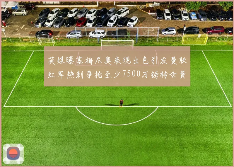 英媒曝塞梅尼奥表现出色引发曼联红军热刺争抢至少7500万镑转会费