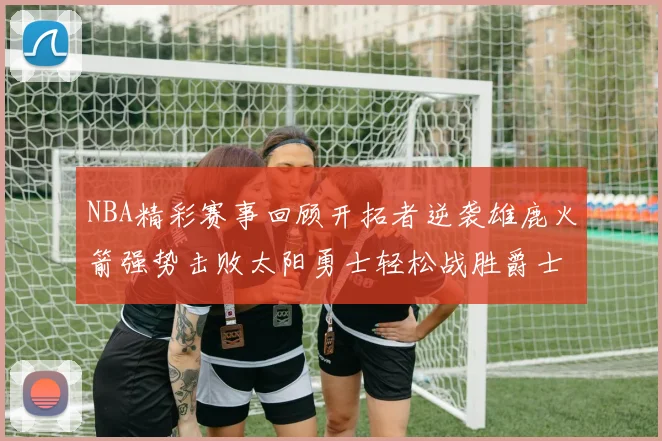 NBA精彩赛事回顾开拓者逆袭雄鹿火箭强势击败太阳勇士轻松战胜爵士