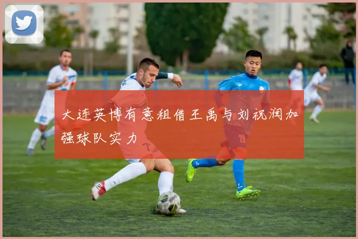 大连英博有意租借王禹与刘祝润加强球队实力