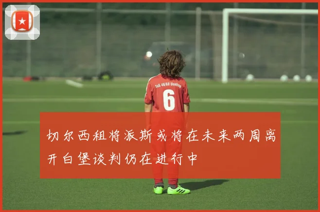 切尔西租将派斯或将在未来两周离开白堡谈判仍在进行中