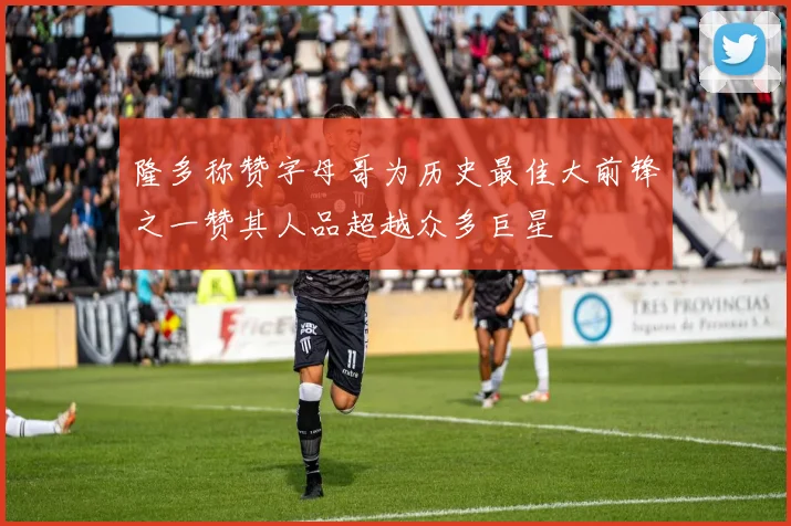 隆多称赞字母哥为历史最佳大前锋之一赞其人品超越众多巨星