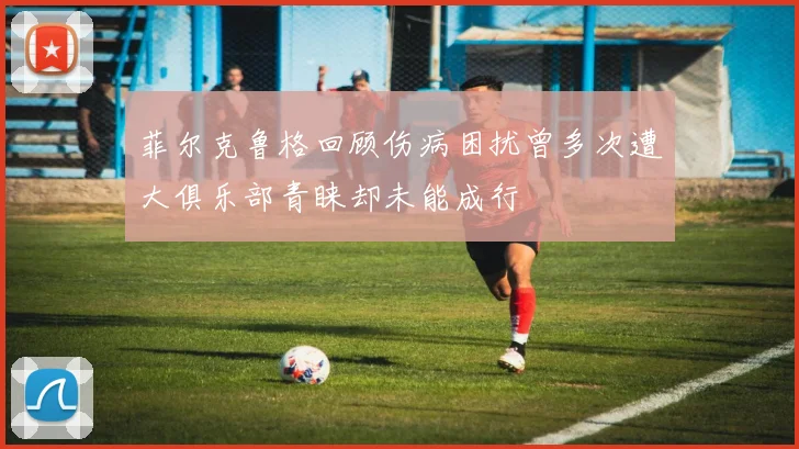 菲尔克鲁格回顾伤病困扰曾多次遭大俱乐部青睐却未能成行