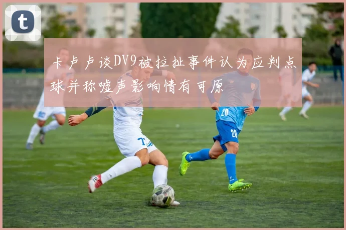 卡卢卢谈DV9被拉扯事件认为应判点球并称嘘声影响情有可原