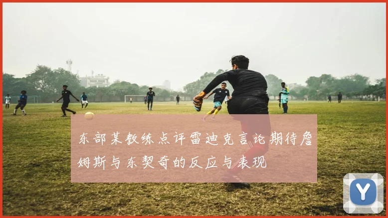 东部某教练点评雷迪克言论期待詹姆斯与东契奇的反应与表现