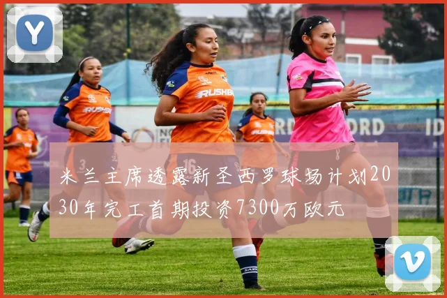 米兰主席透露新圣西罗球场计划2030年完工首期投资7300万欧元