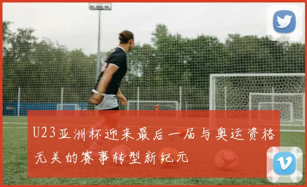 U23亚洲杯迎来最后一届与奥运资格无关的赛事转型新纪元