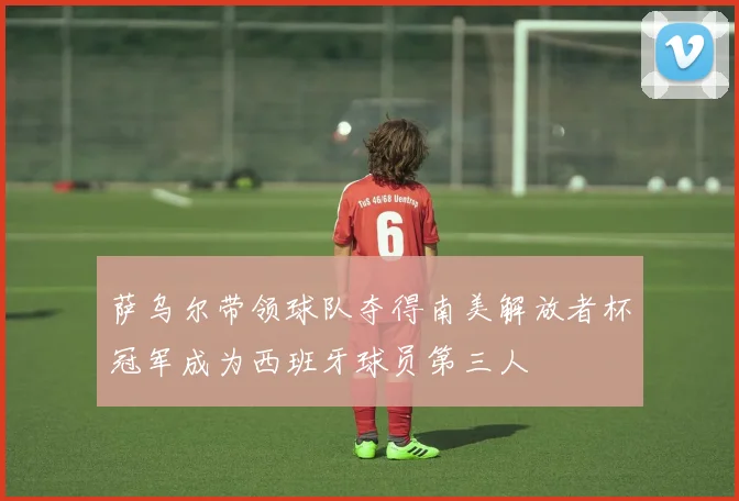 萨乌尔带领球队夺得南美解放者杯冠军成为西班牙球员第三人