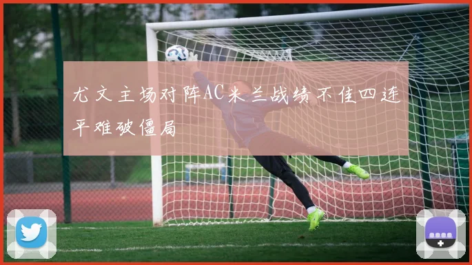 尤文主场对阵AC米兰战绩不佳四连平难破僵局