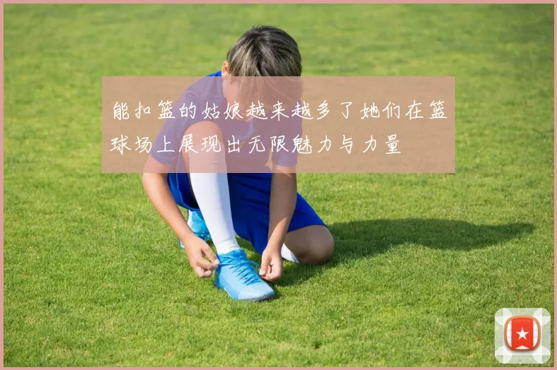 能扣篮的姑娘越来越多了她们在篮球场上展现出无限魅力与力量
